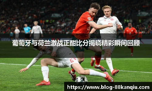 葡萄牙与荷兰激战正酣比分揭晓精彩瞬间回顾
