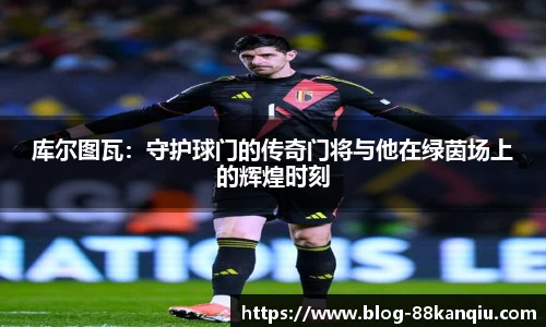 库尔图瓦：守护球门的传奇门将与他在绿茵场上的辉煌时刻