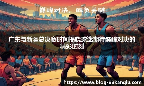 广东与新疆总决赛时间揭晓球迷期待巅峰对决的精彩时刻